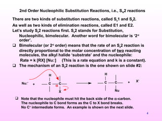 4
There are two kinds of substitution reactions, called SN
1 and SN
2.
As well as two kinds of elimination reactions, called E1 and E2.
Let’s study SN
2 reactions first. SN
2 stands for Substitution,
Nucleophilic, bimolecular. Another word for bimolecular is ‘2nd
order’.
 Bimolecular (or 2nd
order) means that the rate of an SN
2 reaction is
directly proportional to the molar concentration of two reacting
molecules, the alkyl halide ‘substrate’ and the nucleophile:
Rate = k [RX] [Nu:-
] (This is a rate equation and k is a constant).
 The mechanism of an SN
2 reaction is the one shown on slide #2:
2nd Order Nucleophilic Substitution Reactions, i.e., SN2 reactions
C C
H
X
Nu:-
+
C C
H
Nu
+ X-
α
 Note that the nucleophile must hit the back side of the α-carbon.
The nucleophile to C bond forms as the C to X bond breaks.
No C+
intermediate forms. An example is shown on the next slide.
 