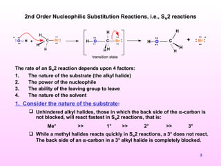 5
2nd Order Nucleophilic Substitution Reactions, i.e., SN2 reactions
The rate of an SN2 reaction depends upon 4 factors:
1. The nature of the substrate (the alkyl halide)
2. The power of the nucleophile
3. The ability of the leaving group to leave
4. The nature of the solvent
1. Consider the nature of the substrate:
 Unhindered alkyl halides, those in which the back side of the α-carbon is
not blocked, will react fastest in SN2 reactions, that is:
Me° >> 1° >> 2° >> 3°
 While a methyl halides reacts quickly in SN2 reactions, a 3° does not react.
The back side of an α-carbon in a 3° alkyl halide is completely blocked.
O H
..
..
: C Br
..
.. :
H
H
H
+
transition state
C Br
..
.. :
H H
H
OH
..
..
+
..
.. :Br:C
H
H
H
OH
..
..
 