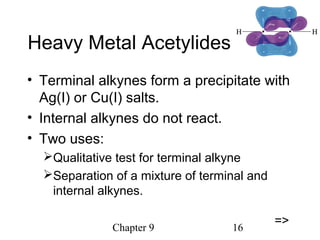 Chapter 9 16
Heavy Metal Acetylides
• Terminal alkynes form a precipitate with
Ag(I) or Cu(I) salts.
• Internal alkynes do not react.
• Two uses:
Qualitative test for terminal alkyne
Separation of a mixture of terminal and
internal alkynes.
=>
 