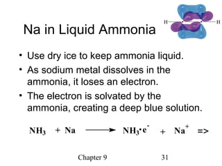 Chapter 9 31
Na in Liquid Ammonia
• Use dry ice to keep ammonia liquid.
• As sodium metal dissolves in the
ammonia, it loses an electron.
• The electron is solvated by the
ammonia, creating a deep blue solution.
NH3 + Na + Na
+
NH3 e
-
=>
 