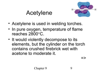 Chapter 9 9
Acetylene
• Acetylene is used in welding torches.
• In pure oxygen, temperature of flame
reaches 2800°C.
• It would violently decompose to its
elements, but the cylinder on the torch
contains crushed firebrick wet with
acetone to moderate it.
=>
 