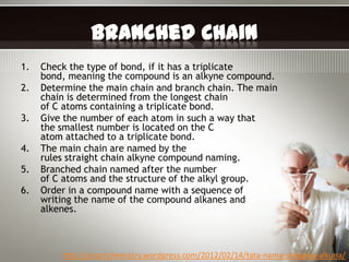 Branched Chain
1.   Check the type of bond, if it has a triplicate
     bond, meaning the compound is an alkyne compound.
2.   Determine the main chain and branch chain. The main
     chain is determined from the longest chain
     of C atoms containing a triplicate bond.
3.   Give the number of each atom in such a way that
     the smallest number is located on the C
     atom attached to a triplicate bond.
4.   The main chain are named by the
     rules straight chain alkyne compound naming.
5.   Branched chain named after the number
     of C atoms and the structure of the alkyl group.
6.   Order in a compound name with a sequence of
     writing the name of the compound alkanes and
     alkenes.



         http://smartchemistry.wordpress.com/2012/02/14/tata-nama-senyawa-alkuna/
 