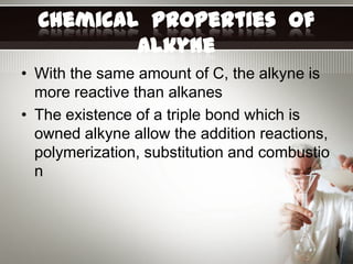 Chemical Properties of
          Alkyne
• With the same amount of C, the alkyne is
  more reactive than alkanes
• The existence of a triple bond which is
  owned alkyne allow the addition reactions,
  polymerization, substitution and combustio
  n
 