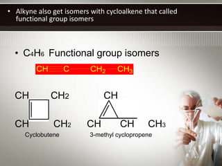 • Alkyne also get isomers with cycloalkene that called
  functional group isomers



  • C4H6 Functional group isomers
         CH        C      CH2      CH3


  CH          CH2             CH

  CH          CH2        CH         CH       CH3
     Cyclobutene          3-methyl cyclopropene
 