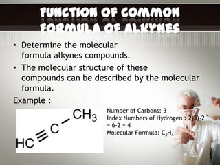 Function of Common
      Formula of Alkynes
• Determine the molecular
  formula alkynes compounds.
• The molecular structure of these
  compounds can be described by the molecular
  formula.
Example :
                      Number of Carbons: 3
                      Index Numbers of Hydrogen : 2(3)-2
                      = 6-2 = 4
                      Molecular Formula: C3H4
 