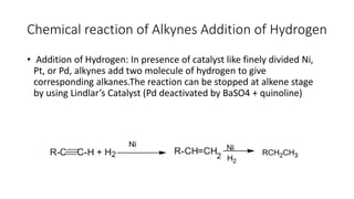 Chemical reaction of Alkynes Addition of Hydrogen
• Addition of Hydrogen: In presence of catalyst like finely divided Ni,
Pt, or Pd, alkynes add two molecule of hydrogen to give
corresponding alkanes.The reaction can be stopped at alkene stage
by using Lindlar’s Catalyst (Pd deactivated by BaSO4 + quinoline)
 