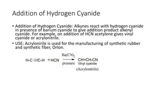 Addition of Hydrogen Cyanide
• Addition of Hydrogen Cyanide: Alkynes react with hydrogen cyanide
in presence of barium cyanide to give addition product alkenyl
cyanide. For example, on addition of HCN acetylene gives vinyl
cyanide or acrylonitrile.
• USE: Acrylonirile is used for the manufacturing of synthetic rubber
and synthetic fiber, Orlon.
 