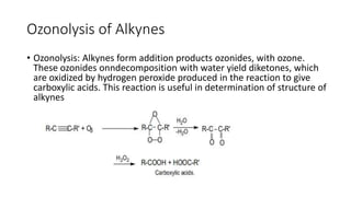 Ozonolysis of Alkynes
• Ozonolysis: Alkynes form addition products ozonides, with ozone.
These ozonides onndecomposition with water yield diketones, which
are oxidized by hydrogen peroxide produced in the reaction to give
carboxylic acids. This reaction is useful in determination of structure of
alkynes
 