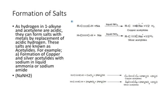Formation of Salts
• As hydrogen in 1-alkyne
and acetylene are acidic,
they can form salts with
metals by replacement of
acidic hydrogen. These
salts are known as
Acetylides. For example;
a) Formation of Copper
and silver acetylides with
sodium in liquid
ammonia or sodium
amide
• (NaNH2)
 