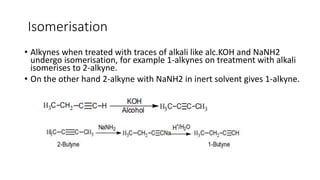 Isomerisation
• Alkynes when treated with traces of alkali like alc.KOH and NaNH2
undergo isomerisation, for example 1-alkynes on treatment with alkali
isomerises to 2-alkyne.
• On the other hand 2-alkyne with NaNH2 in inert solvent gives 1-alkyne.
 
