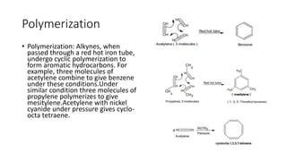 Polymerization
• Polymerization: Alkynes, when
passed through a red hot iron tube,
undergo cyclic polymerization to
form aromatic hydrocarbons. For
example, three molecules of
acetylene combine to give benzene
under these conditions.Under
similar condition three molecules of
propylene polymerizes to give
mesitylene.Acetylene with nickel
cyanide under pressure gives cyclo-
octa tetraene.
 