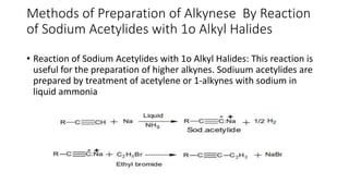 Methods of Preparation of Alkynese By Reaction
of Sodium Acetylides with 1o Alkyl Halides
• Reaction of Sodium Acetylides with 1o Alkyl Halides: This reaction is
useful for the preparation of higher alkynes. Sodiuum acetylides are
prepared by treatment of acetylene or 1-alkynes with sodium in
liquid ammonia
 