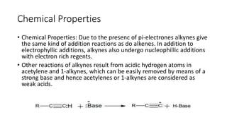 Chemical Properties
• Chemical Properties: Due to the presenc of pi-electrones alkynes give
the same kind of addition reactions as do alkenes. In addition to
electrophyllic additions, alkynes also undergo nucleophillic additions
with electron rich regents.
• Other reactions of alkynes result from acidic hydrogen atoms in
acetylene and 1-alkynes, which can be easily removed by means of a
strong base and hence acetylenes or 1-alkynes are considered as
weak acids.
 