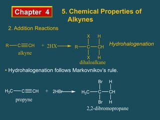 Chapter 4 5. Chemical Properties of
Alkynes
2. Addition Reactions
Hydrohalogenation
C CH
R + C CH
R
X H
dihaloalkane
alkyne
2HX
H
X
• Hydrohalogenation follows Markovnikov’s rule.
C CH
H3C + 2HBr C CH
H3C
Br H
propyne
2,2-dibromopropane
Br H
 