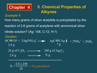 Chapter 4 5. Chemical Properties of
Alkynes
Example 9
How many grams of silver acetylide is precipitated by the
reaction of 2.6 grams of acetylene with ammonical silver
nitrate solution? (Ag: 108, C:12, H:1)
Solution
+ 2Ag(NH3)2
+
CH
HC CAg
AgC + 2NH4
+
+ 2NH3
2.6 g ? g
26 g of C2H2 240 g of Ag2C2
2.6 g X g
2.6 x 240
26
X = = 24 g produced
 