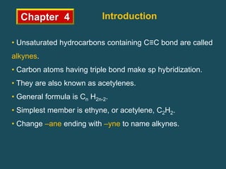 Chapter 4 Introduction
• Unsaturated hydrocarbons containing C≡C bond are called
alkynes.
• Carbon atoms having triple bond make sp hybridization.
• They are also known as acetylenes.
• General formula is Cn H2n-2.
• Simplest member is ethyne, or acetylene, C2H2.
• Change –ane ending with –yne to name alkynes.
 