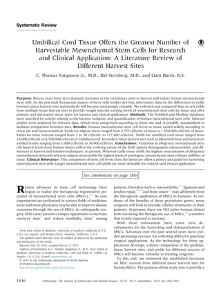 Systematic Review
Umbilical Cord Tissue Offers the Greatest Number of
Harvestable Mesenchymal Stem Cells for Research
and Clinical Application: A Literature Review of
Different Harvest Sites
C. Thomas Vangsness Jr., M.D., Hal Sternberg, M.D., and Liam Harris, B.S.
Purpose: Recent years have seen dramatic increases in the techniques used to harvest and isolate human mesenchymal
stem cells. As the potential therapeutic aspects of these cells further develop, informative data on the differences in yields
between tissue harvest sites and methods will become increasingly valuable. We collected and compared data on cell yields
from multiple tissue harvest sites to provide insight into the varying levels of mesenchymal stem cells by tissue and offer
primary and alternative tissue types for harvest and clinical application. Methods: The PubMed and Medline databases
were searched for articles relating to the harvest, isolation, and quantiﬁcation of human mesenchymal stem cells. Selected
articles were analyzed for relevant data, which were categorized according to tissue site and, if possible, standardized to
facilitate comparison between sites. Results: Human mesenchymal stem cell levels in tissue varied widely according to
tissue site and harvest method. Yields for adipose tissue ranged from 4,737 cells/mL of tissue to 1,550,000 cells/mL of tissue.
Yields for bone marrow ranged from 1 to 30 cells/mL to 317,400 cells/mL. Yields for umbilical cord tissue ranged from
10,000 cells/mL to 4,700,000 cells/cm of umbilical cord. Secondary tissue harvest sites such as placental tissue and synovium
yielded results ranging from 1,000 cells/mL to 30,000 cells/mL. Conclusions: Variations in allogeneic mesenchymal stem
cell harvest levels from human tissues reﬂect the evolving nature of the ﬁeld, patient demographic characteristics, and dif-
ferences in harvest and isolation techniques. At present, Wharton’s jelly tissue yields the highest concentration of allogeneic
mesenchymal stem cells whereas adipose tissue yields the highest levels of autologous mesenchymal stem cells per milliliter of
tissue. Clinical Relevance: This comparison of stem cell levels from the literature offers a primer and guide for harvesting
mesenchymal stem cells. Larger mesenchymal stem cell yields are more desirable for research and clinical application.
See commentary on page 1844
Recent advances in stem cell technology have
begun to realize the therapeutic regenerative po-
tential of mesenchymal stem cells (MSCs).1,2
As new
experiments are performed in various ﬁelds of medicine,
more and more physicians may be able to improve disease
outcomes through the use of MSCs. In orthopaedic sur-
gery, MSCs may present a unique opportunity to decrease
recovery time3
and reduce morbidity rates4
among
patients. Disorders such as osteoarthritis,5-7
ligament and
tendon repair,8-10
and bone union11
may all beneﬁt from
the therapeutic application of MSCs in humans. As evi-
dence of the beneﬁts of these procedures grows, more
surgeons will look to provide cellular treatments to their
patients. At present, there are 502 active human clinical
trials involving the therapeutic use of MSCs,12
a number
that is only expected to increase.
With these innovations have come new de-
velopments for the harvesting and characterization of
MSCs. Advances over the past several years have yiel-
ded promising avenues for collecting MSCs for potential
surgical applications. As the technology for these ap-
plications develops, a direct comparison of the qualities,
tissue harvest sites, and yields for different sources of
MSCs will become valuable to treating surgeons.
To this end, we reviewed the established literature
on MSC sources from different tissue harvest sites for
human MSCs. The purpose of this study was to provide a
From Keck School of Medicine, University of Southern California (C.T.V.,
L.H.), Los Angeles; and Biotime (H.S.), Alameda, California, U.S.A.
The authors report that they have no conﬂicts of interest in the authorship
and publication of this article.
Received July 18, 2014; accepted March 12, 2015.
Address correspondence to C. Thomas Vangsness Jr., M.D., Keck School of
Medicine, University of Southern California, 1520 San Pablo St., #3800, Los
Angeles, CA, U.S.A. E-mail: vangsnes@usc.edu
Ó 2015 by the Arthroscopy Association of North America
0749-8063/14622/$36.00
http://dx.doi.org/10.1016/j.arthro.2015.03.014
1836 Arthroscopy: The Journal of Arthroscopic and Related Surgery, Vol 31, No 9 (September), 2015: pp 1836-1843
 