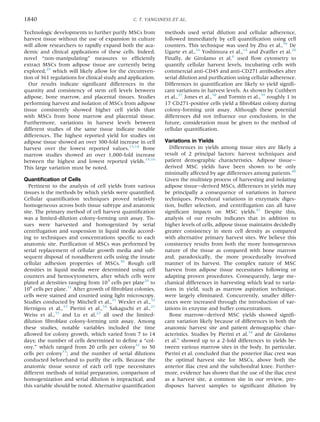 Technologic developments to further purify MSCs from
harvest tissue without the use of expansion in culture
will allow researchers to rapidly expand both the aca-
demic and clinical applications of these cells. Indeed,
novel “non-manipulating” measures to efﬁciently
extract MSCs from adipose tissue are currently being
explored,29
which will likely allow for the circumven-
tion of 361 regulations for clinical study and application.
Our results indicate signiﬁcant differences in the
quantity and consistency of stem cell levels between
adipose, bone marrow, and placental tissues. Studies
performing harvest and isolation of MSCs from adipose
tissue consistently showed higher cell yields than
with MSCs from bone marrow and placental tissue.
Furthermore, variations in harvest levels between
different studies of the same tissue indicate notable
differences. The highest reported yield for studies on
adipose tissue showed an over 300-fold increase in cell
harvest over the lowest reported values.13,14
Bone
marrow studies showed an over 1,000-fold increase
between the highest and lowest reported yields.15,16
This large variation must be noted.
Quantiﬁcation of Cells
Pertinent to the analysis of cell yields from various
tissues is the methods by which yields were quantiﬁed.
Cellular quantiﬁcation techniques proved relatively
homogeneous across both tissue subtype and anatomic
site. The primary method of cell harvest quantiﬁcation
was a limited-dilution colony-forming unit assay. Tis-
sues were harvested and homogenized by serial
centrifugation and suspension in liquid media accord-
ing to techniques and concentrations speciﬁc to each
anatomic site. Puriﬁcation of MSCs was performed by
serial replacement of cellular growth media and sub-
sequent disposal of nonadherent cells using the innate
cellular adhesion properties of MSCs.30
Rough cell
densities in liquid media were determined using cell
counters and hemocytometers, after which cells were
plated at densities ranging from 103
cells per plate20
to
106
cells per plate.31
After growth of ﬁbroblast colonies,
cells were stained and counted using light microscopy.
Studies conducted by Mitchell et al.,31
Wexler et al.,32
Hernigou et al.,33
Pierini et al.,34
Sakaguchi et al.,21
Weiss et al.,35
and Lu et al.22
all used the limited-
dilution ﬁbroblast colony-forming unit assay. Among
these studies, notable variables included the time
allowed for colony growth, which varied from 7 to 14
days; the number of cells determined to deﬁne a “col-
ony,” which ranged from 20 cells per colony31
to 50
cells per colony33
; and the number of serial dilutions
conducted beforehand to purify the cells. Because the
anatomic tissue source of each cell type necessitates
different methods of initial preparation, comparison of
homogenization and serial dilution is impractical, and
this variable should be noted. Alternative quantiﬁcation
methods used serial dilution and cellular adherence,
followed immediately by cell quantiﬁcation using cell
counters. This technique was used by Zhu et al.,36
De
Ugarte et al.,16
Yoshimura et al.,14
and Zvaiﬂer et al.20
Finally, de Girolamo et al.6
used ﬂow cytometry to
quantify cellular harvest levels, incubating cells with
commercial anti-CD45 and anti-CD271 antibodies after
serial dilution and puriﬁcation using cellular adherence.
Differences in quantiﬁcation are likely to yield signiﬁ-
cant variations in harvest levels. As shown by Cuthbert
et al.,37
Jones et al.,38
and Tormin et al.,39
roughly 1 in
17 CD271-positive cells yield a ﬁbroblast colony during
colony-forming unit assay. Although these potential
differences did not inﬂuence our conclusions, in the
future, consideration must be given to the method of
cellular quantiﬁcation.
Variations in Yields
Differences in yields among tissue sites are likely a
result of 2 principal factors: harvest techniques and
patient demographic characteristics. Adipose tissuee
derived MSC yields have been shown to be only
minimally affected by age differences among patients.40
Given the multistep process of harvesting and isolating
adipose tissueederived MSCs, differences in yields may
be principally a consequence of variations in harvest
techniques. Procedural variations in enzymatic diges-
tion, buffer selection, and centrifugation can all have
signiﬁcant impacts on MSC yields.41
Despite this,
analysis of our results indicates that in addition to
higher levels of cells, adipose tissue maintains decidedly
greater consistency in stem cell density as compared
with alternative primary harvest sites. We believe this
consistency results from both the more homogeneous
nature of the tissue as compared with bone marrow
and, paradoxically, the more procedurally involved
manner of its harvest. The complex nature of MSC
harvest from adipose tissue necessitates following or
adapting proven procedures. Consequently, large me-
chanical differences in harvesting which lead to varia-
tions in yield, such as marrow aspiration technique,
were largely eliminated. Concurrently, smaller differ-
ences were increased through the introduction of var-
iations in enzyme and buffer concentrations.
Bone marrowederived MSC yields showed signiﬁ-
cant variation likely because of differences in both the
anatomic harvest site and patient demographic char-
acteristics. Studies by Pierini et al.34
and de Girolamo
et al.6
showed up to a 2-fold differences in yields be-
tween various marrow sites in the body. In particular,
Pierini et al. concluded that the posterior iliac crest was
the optimal harvest site for MSCs, above both the
anterior iliac crest and the subchondral knee. Further-
more, evidence has shown that the use of the iliac crest
as a harvest site, a common site in our review, pre-
disposes harvest samples to signiﬁcant dilution by
1840 C. T. VANGSNESS ET AL.
 