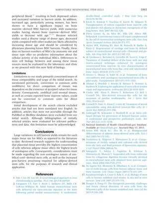 peripheral blood,37
resulting in both depressed values
and increased variation in harvest yields. In addition,
increased age, particularly among women, has been
shown to have a signiﬁcant impact on bone
marrowederived MSC harvest yields, with numerous
studies having shown bone marrowederived MSC
yields to decrease with age.42,43
Because selected
studies used a diverse range of donor ages, decreased
yields compared with other studies are likely affected by
increasing donor age and should be considered by
physicians planning future MSC harvests. Finally, these
data on harvest numbers of MSCs by anatomic site and
tissue type offer no predictive information about the
cellular activity of the individual MSCs. Differences in
stem cell biology between and among these tissue
sources must be evaluated in the laboratory and clinic
as we proceed with this new ﬁeld of biology.
Limitations
Limitations to our study primarily concerned issues of
tissue comparability and scope of the initial search. As
mentioned previously, conversion to common units
(milliliters) for direct comparison of tissues was
dependent on the existence of accepted values for tissue
density. Consequently, umbilical cord stromal tissues,
as well as certain reported bone marrow values, could
not be converted to common units for direct
comparison.
Initial development of the search criteria excluded
articles that had not been translated into English. In
addition, articles that were not accessible through the
PubMed or Medline databases were excluded from our
initial search. Although bibliographies of initially
selected articles were evaluated for relevant publica-
tions and data, this limitation must be acknowledged.
Conclusions
Large variations in cell harvest yields remain for each
major tissue site for MSCs as reported in the literature
to date. Reviewed research supports the understanding
that placental tissue provides the highest concentration
of cells whereas adipose tissue offers the highest levels
of autologous cells. Consequently, considerations must
be made regarding the non-autologous nature of um-
bilical cordederived stem cells, as well as the increased
post-harvest processing required for adipose-derived
stem cells, for the purposes of research and clinical
application.
References
1. Pak J, Lee JH, Lee SH. A novel biological approach to treat
chondromalacia patellae. PLoS One 2013;8:e64569.
2. Vangsness CT, Farr J, Boyd J, Dellaero DT, Mills CR,
LeRoux-Williams M. Adult human mesenchymal stem
cells delivered via intra-articular injection to the knee
following partial medial meniscectomy: A randomized,
double-blind, controlled study. J Bone Joint Surg Am
2014;96:90-98.
3. Kitoh H, Kitakoji T, Tsuchiya H, Katoh M, Ishiguro N.
Transplantation of culture expanded bone marrow cells
and platelet rich plasma in distraction osteogenesis of the
long bones. Bone 2007;40:522-528.
4. Ellera Gomes JL, da Silva RC, Silla LM, Abreu MR,
Pellanda R. Conventional rotator cuff repair complemented
by the aid of mononuclear autologous stem cells. Knee Surg
Sports Traumatol Arthrosc 2012;20:373-377.
5. Aicher WK, Bühring HJ, Hart M, Rolauffs B, Badke A,
Klein G. Regeneration of cartilage and bone by deﬁned
subsets of mesenchymal stromal cellsdPotential and pit-
falls. Adv Drug Deliv Rev 2011;63:342-351.
6. de Girolamo L, Bertolini G, Cervellin M, Sozzi G, Volpi P.
Treatment of chondral defects of the knee with one step
matrix-assisted technique enhanced by autologous
concentrated bone marrow: In vitro characterisation of
mesenchymal stem cells from iliac crest and subchondral
bone. Injury 2010;41:1172-1177.
7. Orozco L, Munar A, Soler R, et al. Treatment of knee
osteoarthritis with autologous mesenchymal stem cells: A
pilot study. Transplantation 2013;95:1535-1541.
8. Ahmad Z, Wardale J, Brooks R, Henson F, Noorani A,
Rushton N. Exploring the application of stem cells in tendon
repair and regeneration. Arthroscopy 2012;28:1018-1029.
9. Clarke AW, Alyas F, Morris T, Robertson CJ, Bell J,
Connell DA. Skin-derived tenocyte-like cells for the
treatment of patellar tendinopathy. Am J Sports Med
2011;39:614-623.
10. Connell D, Datir A, Alyas F, Curtis M. Treatment of lateral
epicondylitis using skin-derived tenocyte-like cells. Br J
Sports Med 2009;43:293-298.
11. Liebergall M, Schroeder J, Mosheiff R, et al. Stem cell-
based therapy for prevention of delayed fracture union:
A randomized and prospective preliminary study. Mol
Ther 2013;21:1631-1638.
12. National Institutes of Health ClinicalTrials.gov Database.
Available at ClinicalTrials.gov. Accessed May 13, 2015.
13. Strem BM, Hicok KC, Zhu M, et al. Multipotential
differentiation of adipose tissue-derived stem cells. Keio J
Med 2005;54:132-141.
14. Yoshimura K, Shigeura T, Matsumoto D, et al. Charac-
terization of freshly isolated and cultured cells derived
from the fatty and ﬂuid portions of liposuction aspirates.
J Cell Physiol 2006;208:64-76.
15. Sakaguchi Y, Sekiya I, Yagishita K, Ichinose S,
Shinomiya K, Muneta T. Suspended cells from trabecular
bone by collagenase digestion become virtually identical
to mesenchymal stem cells obtained from marrow aspi-
rates. Blood 2004;104:2728-2735.
16. De Ugarte DA, Morizono K, Elbarbary A, et al. Compari-
son of multi-lineage cells from human adipose tissue and
bone marrow. Cells Tissues Organs 2003;174:101-109.
17. Karahuseyinoglu S, Cinar O, Kilic E, et al. Biology of stem
cells in human umbilical cord stroma: in situ and in vitro
surveys. Stem Cells 2007;25:319-331.
18. Bongso A, Fong CY. The therapeutic potential, challenges
and future clinical directions of stem cells from the
Wharton’s jelly of the human umbilical cord. Stem Cell Rev
2013;9:226-240.
HARVESTABLE MESENCHYMAL STEM CELLS 1841
 