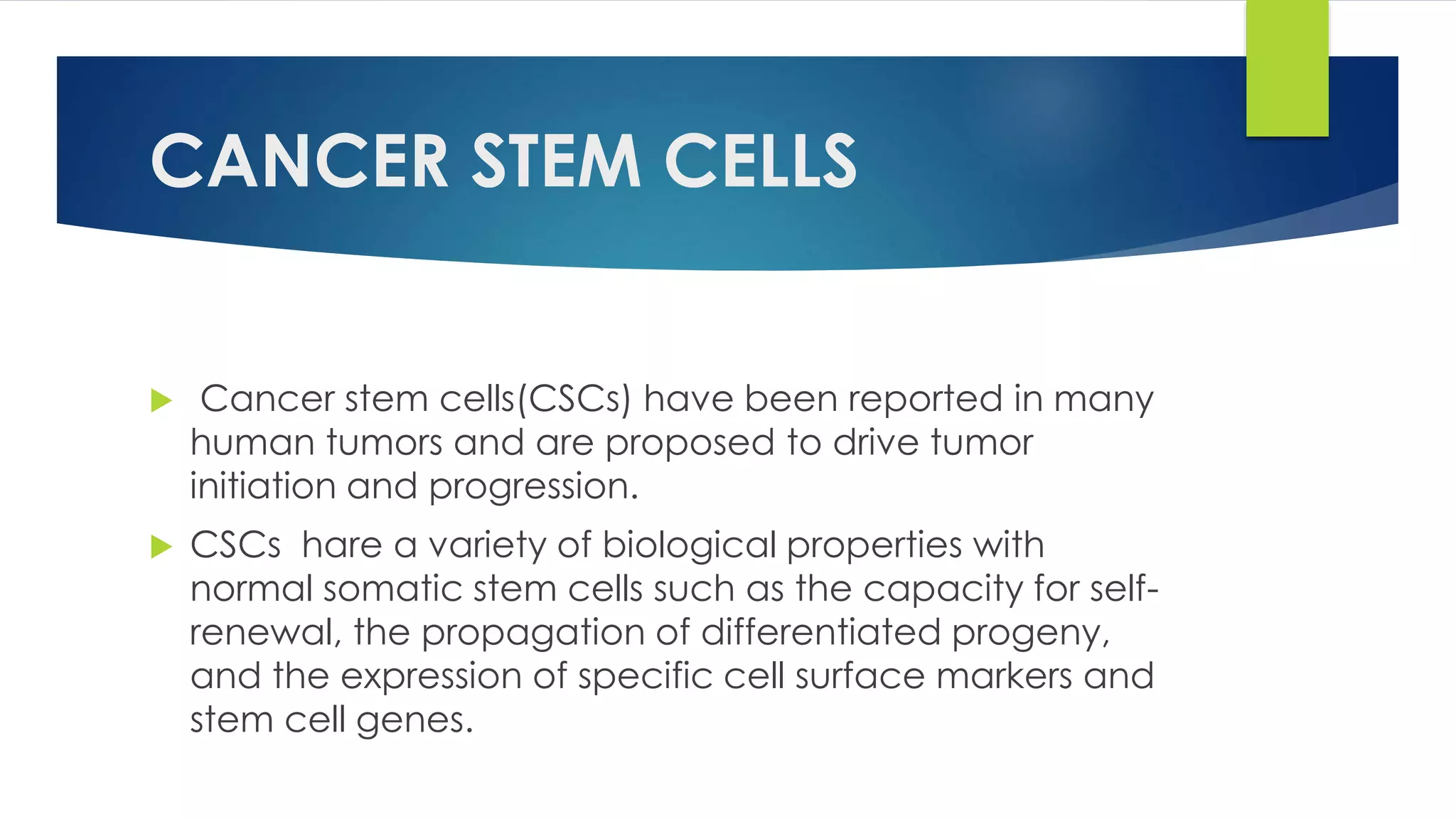 CANCER STEM CELLS
 Cancer stem cells(CSCs) have been reported in many
human tumors and are proposed to drive tumor
initiation and progression.
 CSCs hare a variety of biological properties with
normal somatic stem cells such as the capacity for self-
renewal, the propagation of differentiated progeny,
and the expression of specific cell surface markers and
stem cell genes.
 