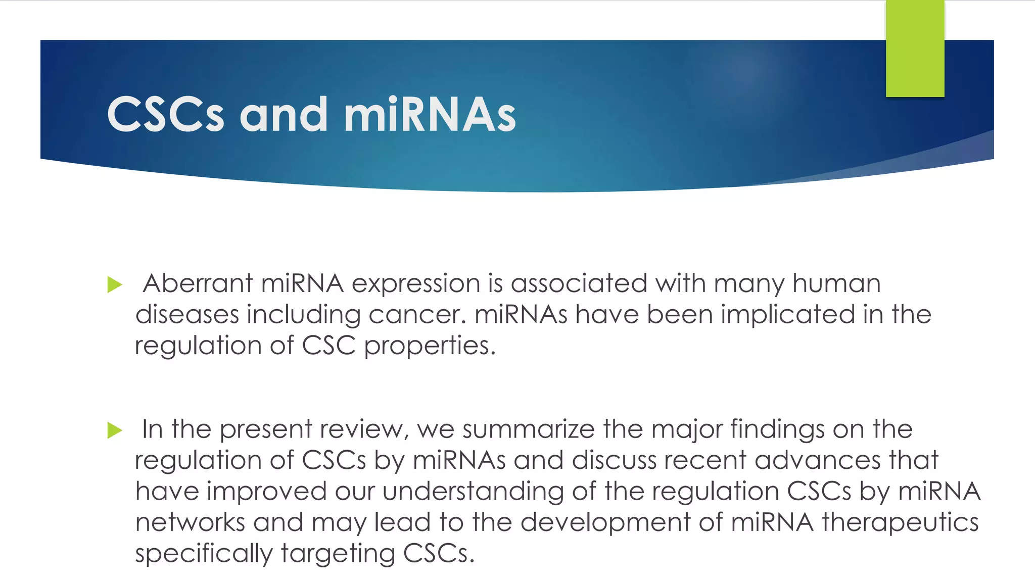 CSCs and miRNAs
 Aberrant miRNA expression is associated with many human
diseases including cancer. miRNAs have been implicated in the
regulation of CSC properties.
 In the present review, we summarize the major findings on the
regulation of CSCs by miRNAs and discuss recent advances that
have improved our understanding of the regulation CSCs by miRNA
networks and may lead to the development of miRNA therapeutics
specifically targeting CSCs.
 