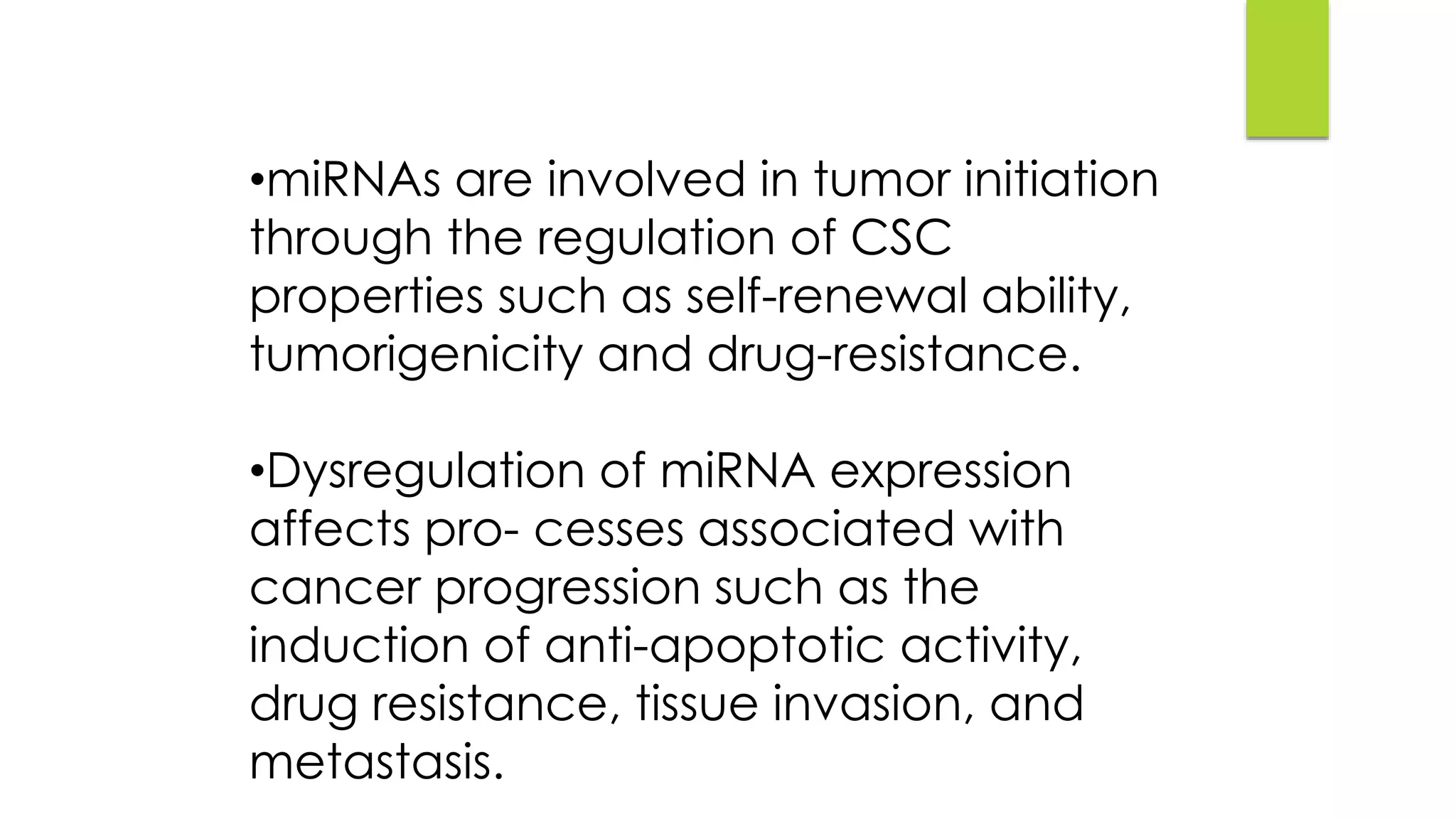 •miRNAs are involved in tumor initiation
through the regulation of CSC
properties such as self-renewal ability,
tumorigenicity and drug-resistance.
•Dysregulation of miRNA expression
affects pro- cesses associated with
cancer progression such as the
induction of anti-apoptotic activity,
drug resistance, tissue invasion, and
metastasis.
 
