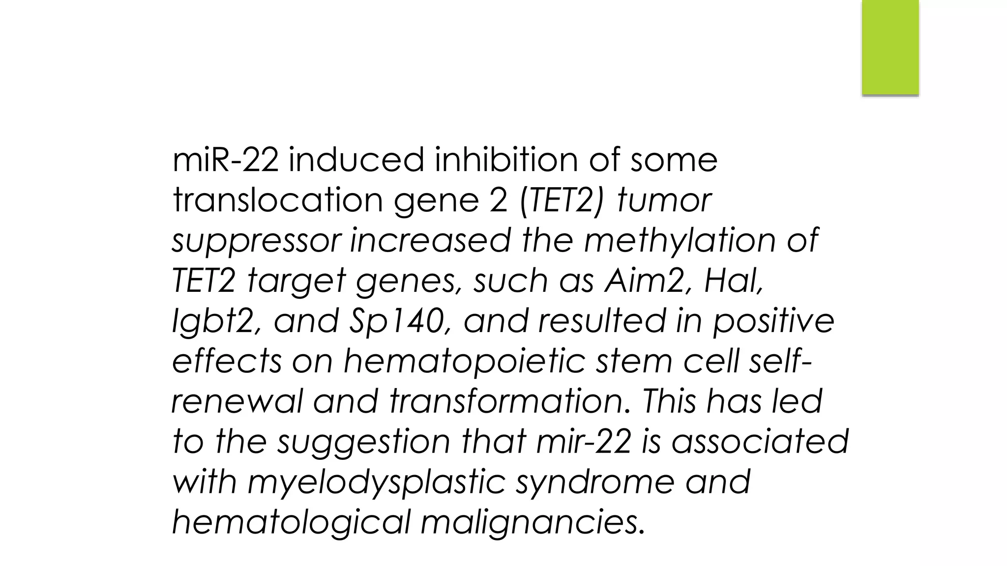 miR-22 induced inhibition of some
translocation gene 2 (TET2) tumor
suppressor increased the methylation of
TET2 target genes, such as Aim2, Hal,
Igbt2, and Sp140, and resulted in positive
effects on hematopoietic stem cell self-
renewal and transformation. This has led
to the suggestion that mir-22 is associated
with myelodysplastic syndrome and
hematological malignancies.
 