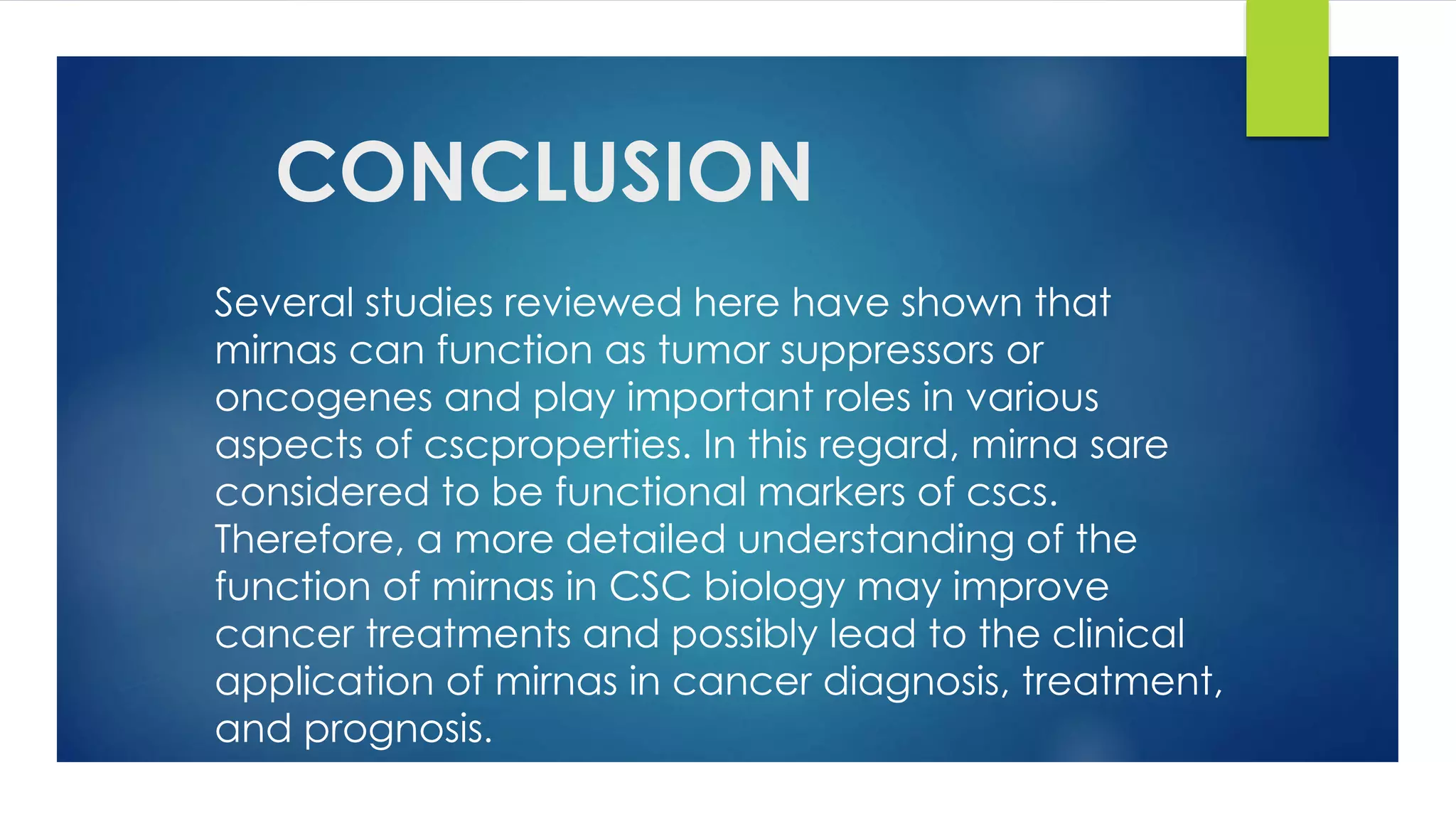 CONCLUSION
Several studies reviewed here have shown that
mirnas can function as tumor suppressors or
oncogenes and play important roles in various
aspects of cscproperties. In this regard, mirna sare
considered to be functional markers of cscs.
Therefore, a more detailed understanding of the
function of mirnas in CSC biology may improve
cancer treatments and possibly lead to the clinical
application of mirnas in cancer diagnosis, treatment,
and prognosis.
 