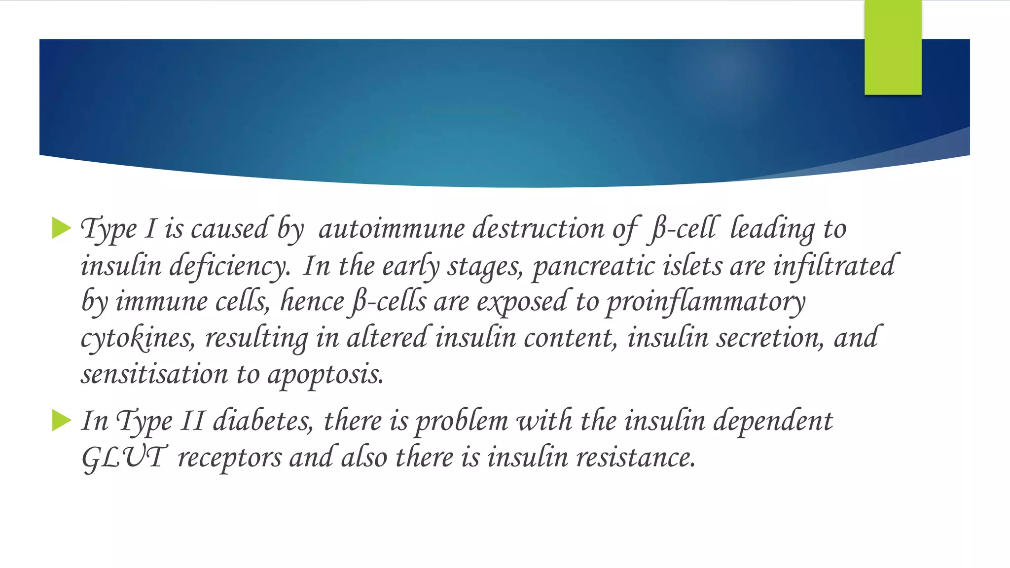  Type I is caused by autoimmune destruction of β-cell leading to
insulin deficiency. In the early stages, pancreatic islets are infiltrated
by immune cells, hence β-cells are exposed to proinflammatory
cytokines, resulting in altered insulin content, insulin secretion, and
sensitisation to apoptosis.
 In Type II diabetes, there is problem with the insulin dependent
GLUT receptors and also there is insulin resistance.
 