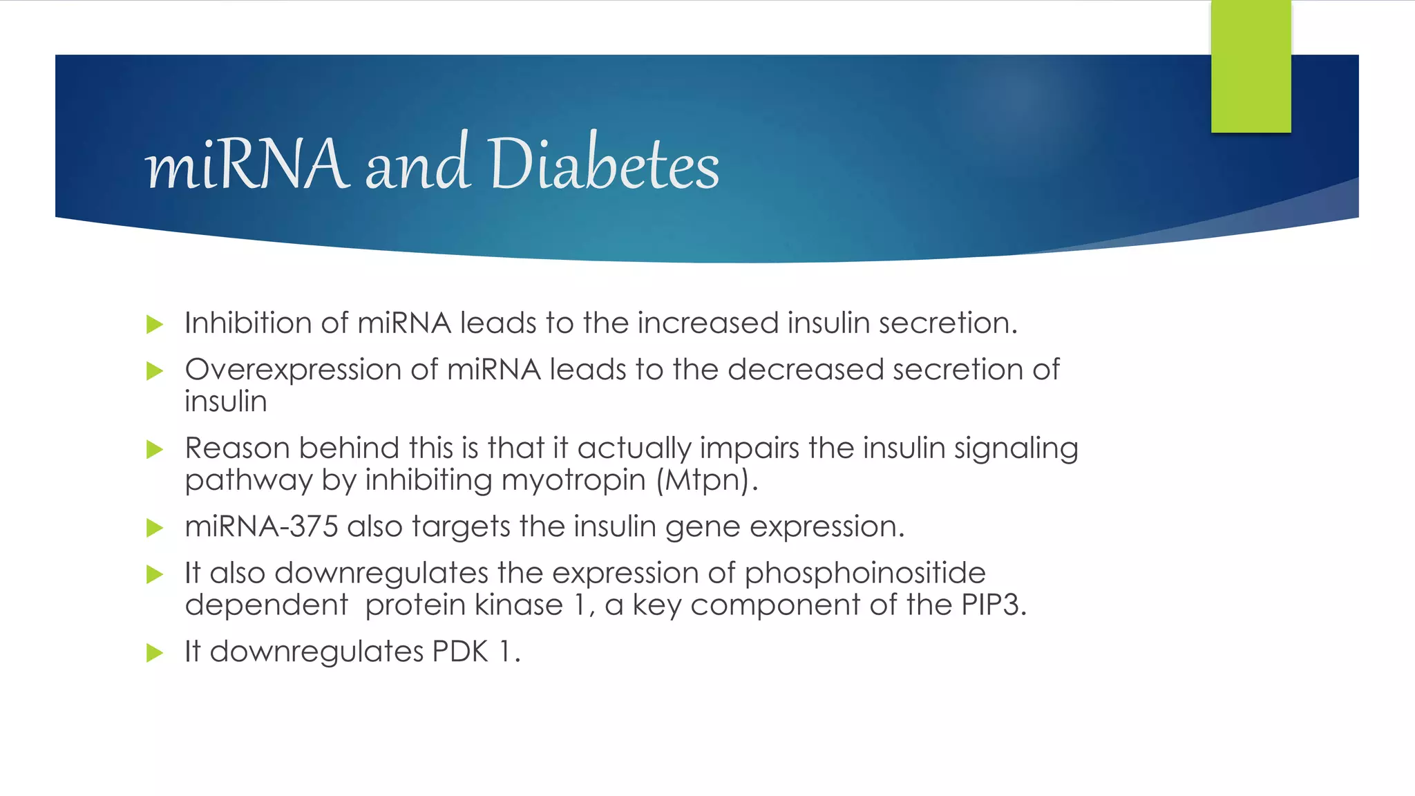 miRNA and Diabetes
 Inhibition of miRNA leads to the increased insulin secretion.
 Overexpression of miRNA leads to the decreased secretion of
insulin
 Reason behind this is that it actually impairs the insulin signaling
pathway by inhibiting myotropin (Mtpn).
 miRNA-375 also targets the insulin gene expression.
 It also downregulates the expression of phosphoinositide
dependent protein kinase 1, a key component of the PIP3.
 It downregulates PDK 1.
 
