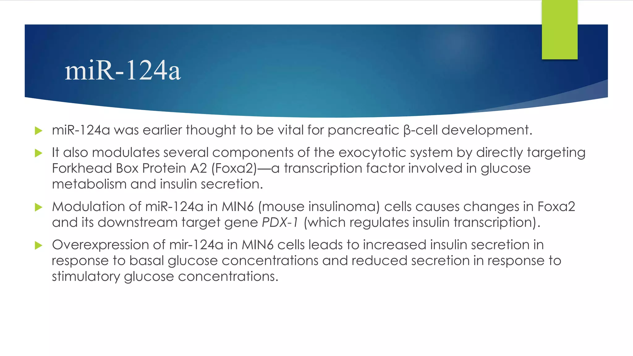 miR-124a
 miR-124a was earlier thought to be vital for pancreatic β-cell development.
 It also modulates several components of the exocytotic system by directly targeting
Forkhead Box Protein A2 (Foxa2)—a transcription factor involved in glucose
metabolism and insulin secretion.
 Modulation of miR-124a in MIN6 (mouse insulinoma) cells causes changes in Foxa2
and its downstream target gene PDX-1 (which regulates insulin transcription).
 Overexpression of mir-124a in MIN6 cells leads to increased insulin secretion in
response to basal glucose concentrations and reduced secretion in response to
stimulatory glucose concentrations.
 