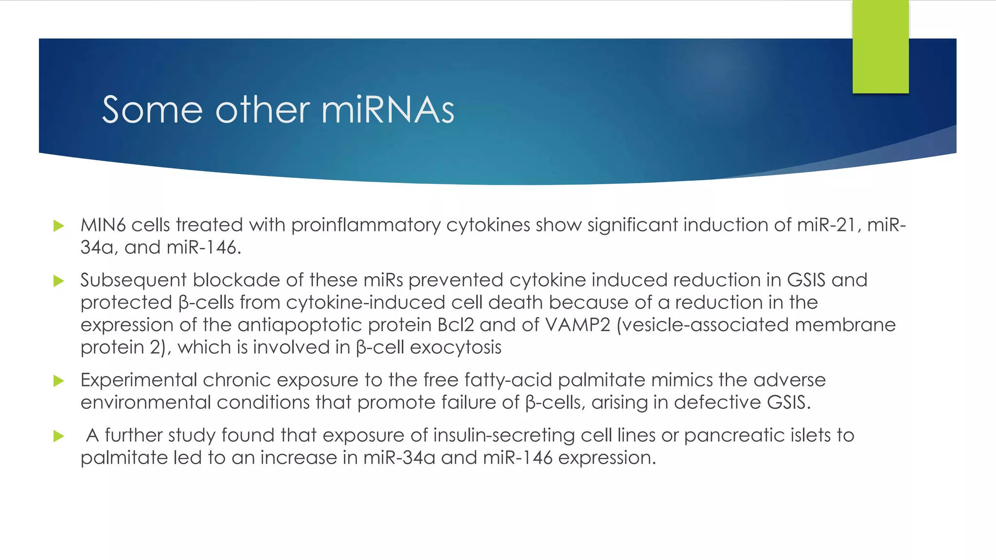 Some other miRNAs
 MIN6 cells treated with proinflammatory cytokines show significant induction of miR-21, miR-
34a, and miR-146.
 Subsequent blockade of these miRs prevented cytokine induced reduction in GSIS and
protected β-cells from cytokine-induced cell death because of a reduction in the
expression of the antiapoptotic protein Bcl2 and of VAMP2 (vesicle-associated membrane
protein 2), which is involved in β-cell exocytosis
 Experimental chronic exposure to the free fatty-acid palmitate mimics the adverse
environmental conditions that promote failure of β-cells, arising in defective GSIS.
 A further study found that exposure of insulin-secreting cell lines or pancreatic islets to
palmitate led to an increase in miR-34a and miR-146 expression.
 
