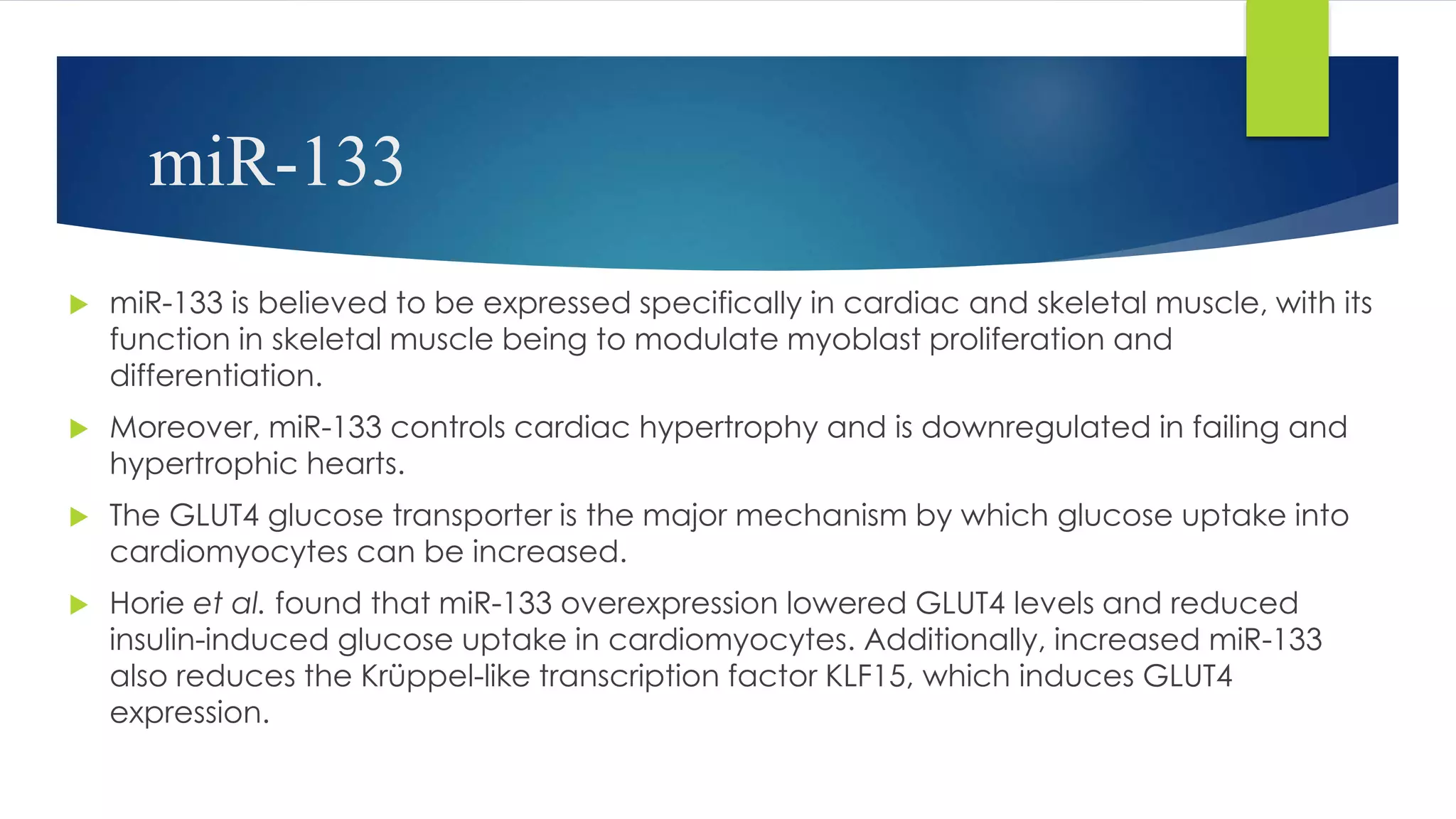 miR-133
 miR-133 is believed to be expressed specifically in cardiac and skeletal muscle, with its
function in skeletal muscle being to modulate myoblast proliferation and
differentiation.
 Moreover, miR-133 controls cardiac hypertrophy and is downregulated in failing and
hypertrophic hearts.
 The GLUT4 glucose transporter is the major mechanism by which glucose uptake into
cardiomyocytes can be increased.
 Horie et al. found that miR-133 overexpression lowered GLUT4 levels and reduced
insulin-induced glucose uptake in cardiomyocytes. Additionally, increased miR-133
also reduces the Krüppel-like transcription factor KLF15, which induces GLUT4
expression.
 