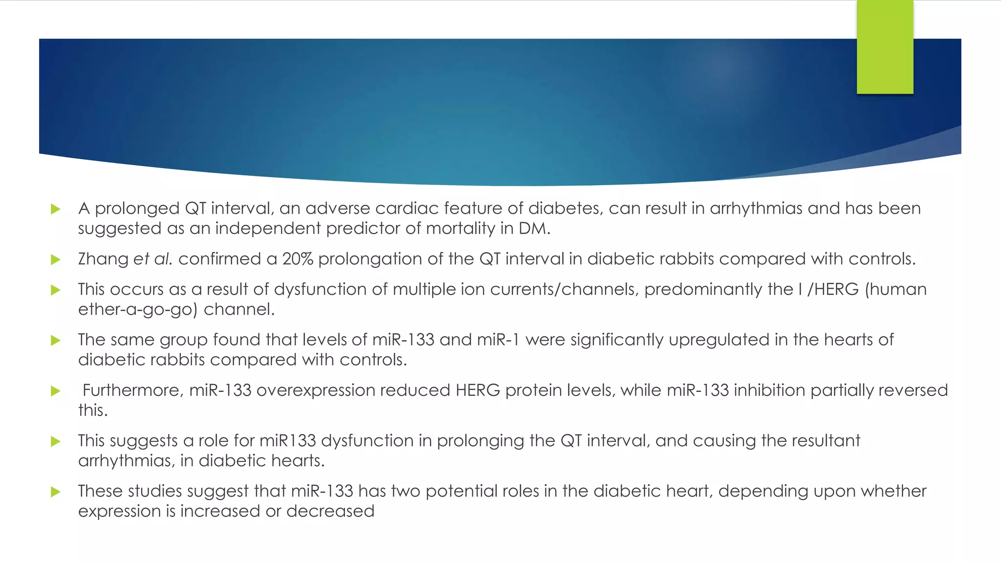  A prolonged QT interval, an adverse cardiac feature of diabetes, can result in arrhythmias and has been
suggested as an independent predictor of mortality in DM.
 Zhang et al. confirmed a 20% prolongation of the QT interval in diabetic rabbits compared with controls.
 This occurs as a result of dysfunction of multiple ion currents/channels, predominantly the I /HERG (human
ether-a-go-go) channel.
 The same group found that levels of miR-133 and miR-1 were significantly upregulated in the hearts of
diabetic rabbits compared with controls.
 Furthermore, miR-133 overexpression reduced HERG protein levels, while miR-133 inhibition partially reversed
this.
 This suggests a role for miR133 dysfunction in prolonging the QT interval, and causing the resultant
arrhythmias, in diabetic hearts.
 These studies suggest that miR-133 has two potential roles in the diabetic heart, depending upon whether
expression is increased or decreased
 