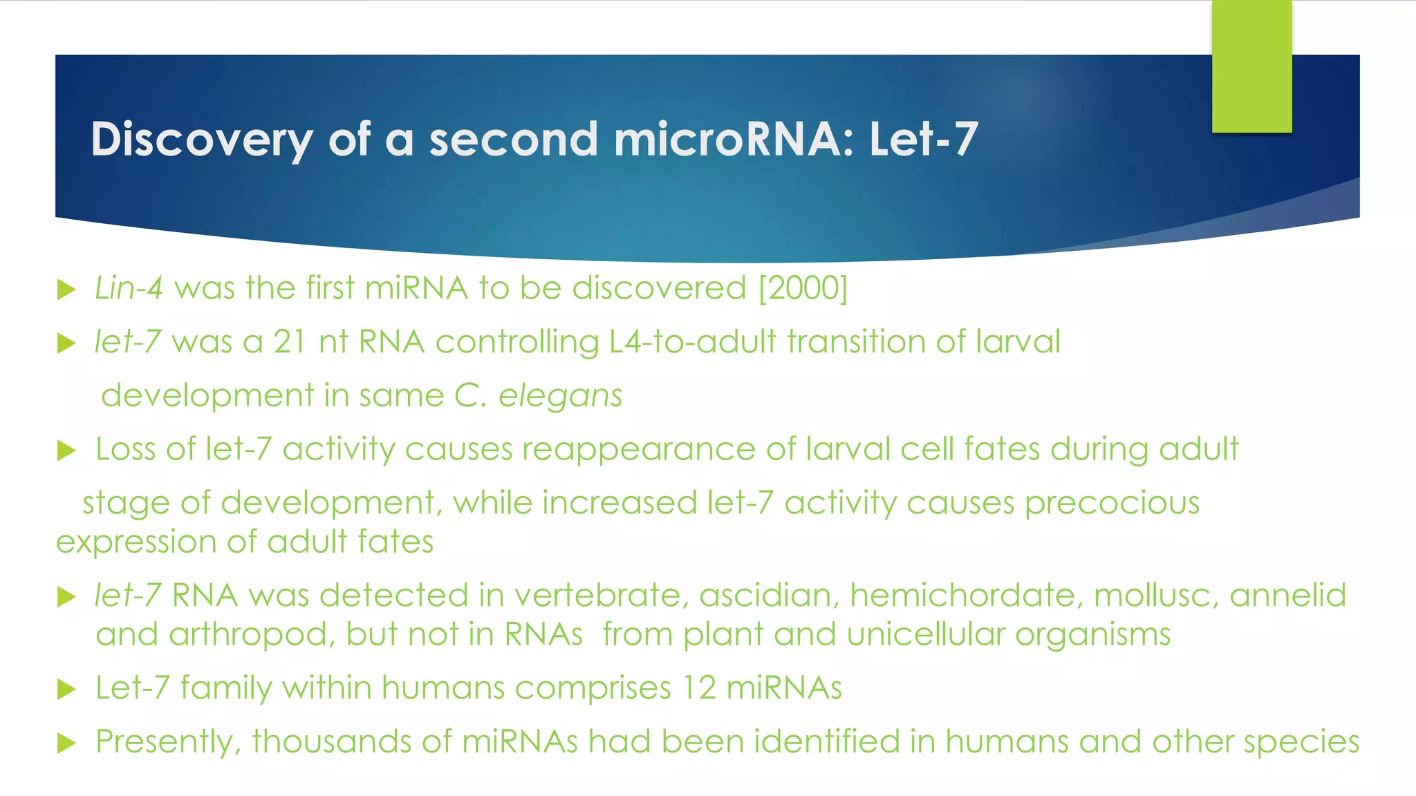 Discovery of a second microRNA: Let-7
 Lin-4 was the first miRNA to be discovered [2000]
 let-7 was a 21 nt RNA controlling L4-to-adult transition of larval
development in same C. elegans
 Loss of let-7 activity causes reappearance of larval cell fates during adult
stage of development, while increased let-7 activity causes precocious
expression of adult fates
 let-7 RNA was detected in vertebrate, ascidian, hemichordate, mollusc, annelid
and arthropod, but not in RNAs from plant and unicellular organisms
 Let-7 family within humans comprises 12 miRNAs
 Presently, thousands of miRNAs had been identified in humans and other species
 