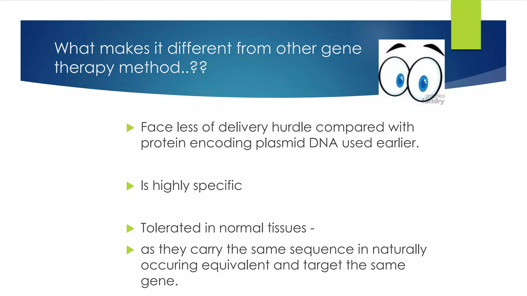 What makes it different from other gene
therapy method..??
 Face less of delivery hurdle compared with
protein encoding plasmid DNA used earlier.
 Is highly specific
 Tolerated in normal tissues -
 as they carry the same sequence in naturally
occuring equivalent and target the same
gene.
 