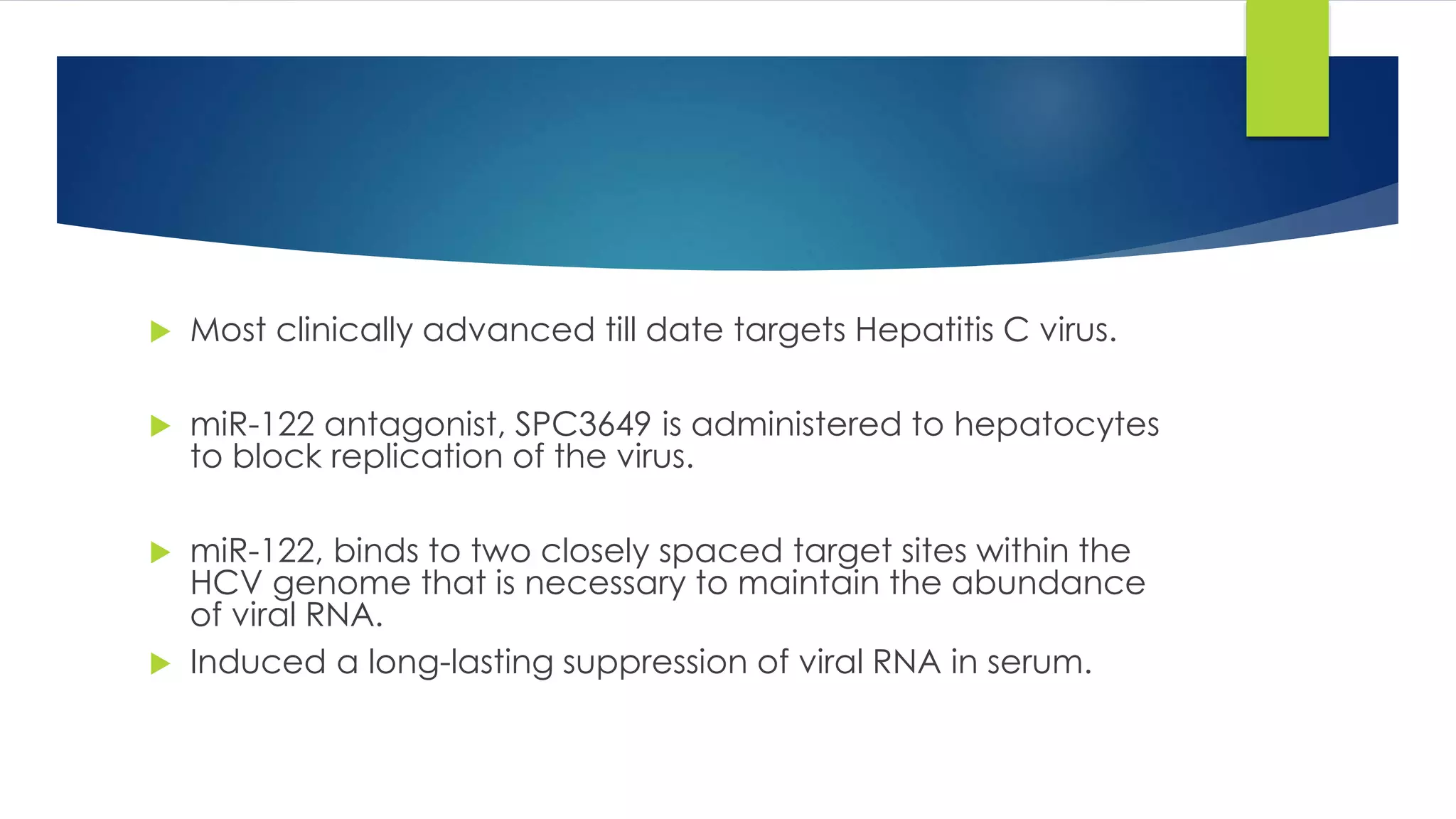  Most clinically advanced till date targets Hepatitis C virus.
 miR-122 antagonist, SPC3649 is administered to hepatocytes
to block replication of the virus.
 miR-122, binds to two closely spaced target sites within the
HCV genome that is necessary to maintain the abundance
of viral RNA.
 Induced a long-lasting suppression of viral RNA in serum.
 