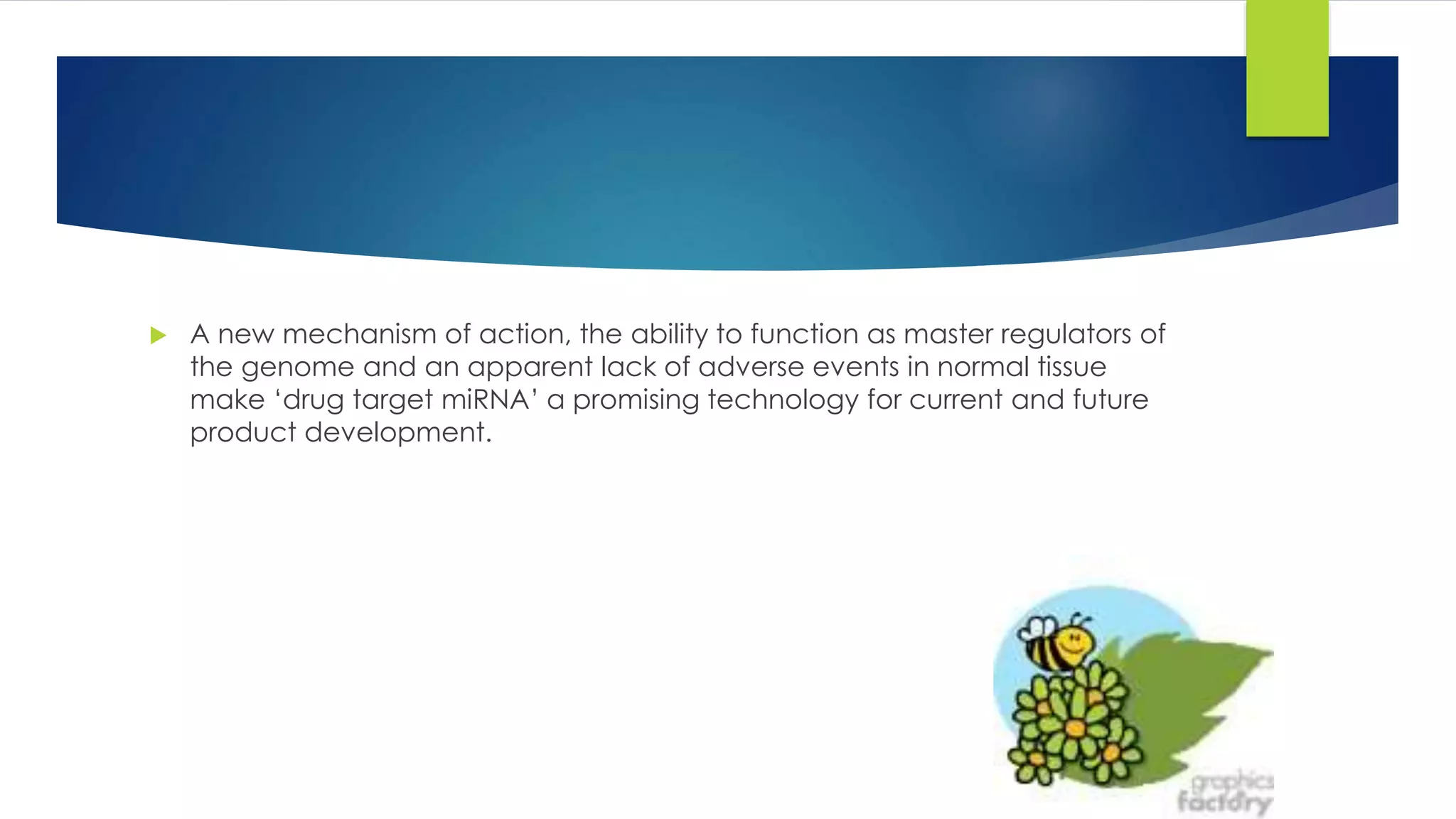  A new mechanism of action, the ability to function as master regulators of
the genome and an apparent lack of adverse events in normal tissue
make ‘drug target miRNA’ a promising technology for current and future
product development.
 