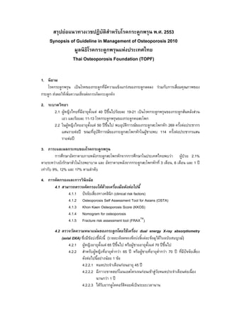 F                            ก ก         . . 2553
       Synopsis of Guideline in Management of Osteoporosis 2010
                           ก ก          F
                 Thai Osteoporosis Foundation (TOPF)


1.
         ก      ก                              กก                                               กF           ก     ก         F ก ก
ก      ก F          F                      Fก กก                              ก ก
2.
          2.1 F                                 F 40                                    F        19-21    ก ก     ก ก                                      F
                                F        11-13 ก                              ก                 ก ก     ก
          2.2           F                     F 50                                               ก F ก ก ก ก 269      F                                        ก
                                    F              ก                              F    ก        ก ก ก F       114  F                                  ก
                            F
3.                      ก                       ก           ก
          ก ก                                           ก             ก                ก ก กก ก                                      F        F           2.1%
          F    ก                                                                             กก ก                      ก ก 3             ,6                1
     F ก 9%, 12%                17%
4. ก         ก                  ก
          4.1                               ก                   F F      F
                            4.1.1                         ก (clinical risk factors)
                            4.1.2       Osteoporosis Self Assessment Tool for Asians (OSTA)
                            4.1.3       Khon Kaen Osteoporosis Score (KKOS)
                            4.1.4       Nomogram for osteoporosis
                            4.1.5       Fracture risk assessment tool (FRAXTM)
          4.2                                           F             ก                ก             F      dual energy X-ray absorptiometry
                (axial DXA)                  F F                              (                          F F F F        F         F
                                                                                                                                  )
                    4.2.1   F                                         F 65                                F        F 70
                    4.2.2                           F                                  ก F 65                F            ก F 70
                                            F               F             F           1 F
                                        4.2.2.1                                             กF               45
                                        4.2.2.2                                           F                       กF   F F                        F
                                                              กF 1
                                        4.2.2.3             F   ก                           F            F
 