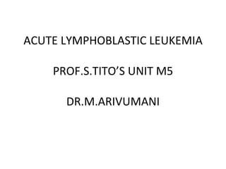 ACUTE LYMPHOBLASTIC LEUKEMIA PROF.S.TITO’S UNIT M5 DR.M.ARIVUMANI 