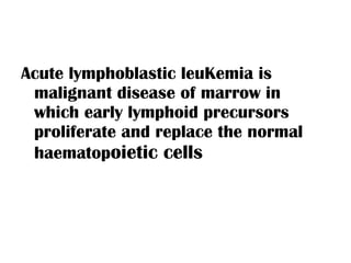Acute lymphoblastic leuKemia is malignant disease of marrow in which early lymphoid precursors proliferate and replace the normal haematop oietic cells 