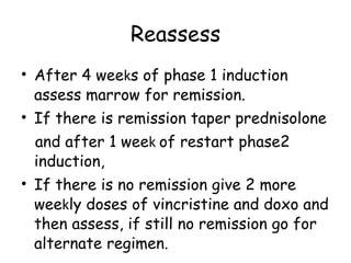 Reassess After 4 wee k s of phase 1 induction assess marrow for remission. If there is remission taper prednisolone and after 1 wee k  of restart phase2 induction, If there is no remission give 2 more wee k ly doses of vincristine and doxo and then assess, if still no remission go for alternate regimen. 