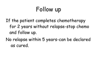 Follow up If the patient completes chemotherapy for 2 years without relapse-stop chemo and follow up. No relapse within 5 years-can be declared  as cured. 