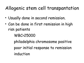 Allogenic stem cell transpantation Usually done in second remission. Can be done in first remission in high ris k  patients  WBC>25000 philadelphia chromosome positive poor initial response to remission induction 