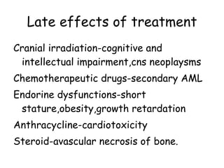 Late effects of treatment Cranial irradiation-cognitive and intellectual impairment,cns neoplaysms Chemotherapeutic drugs-secondary AML Endorine dysfunctions-short stature,obesity,growth retardation Anthracycline-cardiotoxicity Steroid-avascular necrosis of bone. 