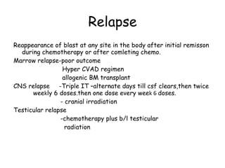 Relapse Reappearance of blast at any site in the body after initial remisson during chemotherapy or after comleting chemo. Marrow relapse-poor outcome Hyper CVAD regimen allogenic BM transplant CNS relapse  -Triple IT –alternate days till csf clears,then twice  wee k ly 6 doses.then one dose every wee k 6  doses. - cranial irradiation Testicular relapse -chemotherapy plus b/l testicular  radiation 