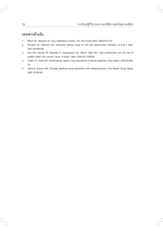 74                                                        ¡ÒÃà¡Ô´»¯Ô¡ÃÂÒÃÐËÇ‹Ò§ÂÒ·ÕÁ¤ÇÒÁÊíÒ¤Ñ­·Ò§¤ÅÔ¹¡
                                                                     ÔÔ            è Õ               Ô

àÍ¡ÊÒÃÍŒÒ§ÍÔ§
1.   Manzi S., Shannon M. Drug interaction-a review. Clin Ped Emerg Med. 2005;6:93-102.
2.   Piscitelli CS, Gallicano DK. Interaction among drugs for HIV and opportunistic infections. N Engl J Med.
     2001;344:984-96.
3.   Ray AW, Murray TK, Meredith S, Narasimhulu SS, Hall K, Stein MC. Oral erythromycin and the risk of
     sudden death from cardiac cause. N Engl J Med. 2004;351:1089-96.
4.   Trujillo CT, Nolan EP. Antiarrhythmic agents: drug interactions of clinical significant. Drug Safety. 2000;28:509-
     32.
5.   Spina E, Scordo GM. Clinically significant drug interactions with antidepressants in the elderly. Drugs Aging.
     2002;19:299-20.
 