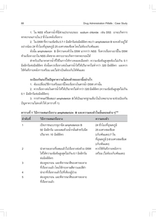 88                                                     Drug Administration Pitfalls : Case Study

         1. ã¹ NSS ËÃ×ÍÊÒÃ¹éÒ·ÕÁÊÇ¹»ÃÐ¡Íº¢Í§ sodium chloride àª‹¹ D5S ÂÒ¨Ðà¡Ô´¡ÒÃ
                              í è Õ‹
µ¡µÐ¡Í¹ÀÒÂã¹ 2 ªÑÇâÁ§ËÅÑ§à¨×Í¨Ò§
                     è
         2. ã¹ D5W ·Õ¤ÇÒÁà¢ŒÁ¢Œ¹ 0.7-1 ÁÔÅÅÔ¡ÃÑÁµ‹ÍÁÔÅÅÔÅµÃ ¾ºÇ‹Ò amphotericin B ¨Ð¤§µÑÇÍÂÙä´Œ
                       è                                  Ô                                ‹
ÍÂ‹Ò§¹ŒÍÂ 24 ªÑÇâÁ§·ÕÍ³ËÀÙÁÔ 25 Í§ÈÒà«Åà«ÕÂÊ â´ÂäÁ‹µÍ§à¡çº¾Œ¹áÊ§
                è      èØ                               Œ
         ´Ñ§¹Ñ¹ amphotericin B ÁÕ¤ÇÒÁ¤§µÑÇã¹ D5W ÁÒ¡¡Ç‹Ò NSS ¨Ö§¤ÇÃà¨×Í¨Ò§ÂÒ¹Õã¹ D5W
              é                                                                      é
ËŒÒÁà¨×Í¨Ò§ÂÒã¹ NSS à´ç´¢Ò´ à¾ÃÒÐÂÒ¨Ðà¡Ô´¡ÒÃµ¡µÐ¡Í¹ä´Œ
         ÊíÒËÃÑº»ÃÔÁÒµÃÊÒÃ¹éíÒ·ÕèãªŒã¹¡ÒÃãËŒ·Ò§ËÅÍ´àÅ×Í´´íÒ ¤ÇÒÁà¢ŒÁ¢Œ¹ÊÙ§ÊØ´µŒÍ§äÁ‹à¡Ô¹ 0.1
ÁÔÅÅÔ¡ÃÑÁµ‹ÍÁÔÅÅÔÅµÃ ´Ñ§¹Ñ¹¤ÇÃà¨×Í¨Ò§µ‹Íã¹ÊÒÃ¹éÒãËŒä´Œ»ÃÔÁÒµÃäÁ‹µÒ¡Ç‹Ò 320 ÁÔÅÅÔÅµÃ áÅÐ¤ÇÃ
                  Ô       é                     í                 èí              Ô
ãªŒ·¹·ÕÀÒÂËÅÑ§¡ÒÃàµÃÕÂÁ áÅÐäÁ‹¨Òà»š¹µŒÍ§à¡çºãËŒ¾¹áÊ§
    Ñ                               í              Œ

        ¨Ð»‡Í§¡Ñ¹/á¡Œä¢»˜­ËÒ¤ÇÒÁäÁ‹¤§µÑÇ¢Í§ÂÒ¹ÕéÍÂ‹Ò§äÃ
        1. µŒÍ§à»ÅÕÂ¹ÇÔ¸¡ÒÃàµÃÕÂÁÂÒ¹Õâ´Âà¨×Í¨Ò§ã¹ÊÒÃ¹éÒ D5W à·‹Ò¹Ñ¹
                   è       Õ         é                  í           é
        2. ¤ÇÃà¨×Í¨Ò§µ‹Íã¹ÊÒÃ¹éÒãËŒä´Œ»ÃÔÁÒµÃäÁ‹µÒ¡Ç‹Ò 320 ÁÔÅÅÔÅµÃ (¤ÇÒÁà¢ŒÁ¢Œ¹ÊÙ§ÊØ´äÁ‹à¡Ô¹
                                í                èí              Ô
0.1 ÁÔÅÅÔ¡ÃÑÁµ‹ÍÁÔÅÅÔÅµÃ)
                      Ô
        3. ¡ÒÃ¡íÒË¹´ÇÔ¸¼ÊÁÂÒ amphotericin B ãËŒà»š¹ÁÒµÃ°Ò¹à´ÕÂÇã¹âÃ§¾ÂÒºÒÅ ¨Ðª‹ÇÂ»‡Í§¡Ñ¹
                         Õ
»˜­ËÒ¤ÇÒÁäÁ‹¤§µÑÇä´Œ (µÒÃÒ§·Õè 1)

µÒÃÒ§·Õè 1 ÇÔ¸Õ¡ÒÃ¼ÊÁ/à¨×Í¨Ò§ amphotericin B áÅÐ¤ÇÒÁ¤§µÑÇã¹¢Ñé¹µÍ¹µ‹Ò§æ(1-3)
ÅíÒ´Ñº·Õè       ÇÔ¸Õ¡ÒÃ¼ÊÁ/à¨×Í¨Ò§                                ¤ÇÒÁ¤§µÑÇ
1               à»´ÀÒª¹ÐºÃÃ¨ØÂÒ©Õ´ amphotericin B                24 ªÑÇâÁ§·ÕÍ³ËÀÙÁÔ
                                                                       è     èØ
                50 ÁÔÅÅÔ¡ÃÑÁ áÅÐ¼ÊÁ´ŒÇÂ¹éÒ¡ÅÑ¹ÊíÒËÃÑº©Õ´
                                         í è                      25 Í§ÈÒà«Åà«ÕÂÊ
                »ÃÔÁÒµÃ 10 ÁÔÅÅÔÅµÃ
                                 Ô                                (à¡çº¾Œ¹áÊ§) 7 ÇÑ¹
                                                                  ·ÕÍ³ËÀÙÁÔ 2-8 Í§ÈÒà«Åà«ÕÂÊ
                                                                    èØ
                                                                  (à¡çº¾Œ¹áÊ§)
2               ¹íÒÊÒÃÅÐÅÒÂ·Õ¼ÊÁáÅŒÇä»à¨×Í¨Ò§µ‹Í´ŒÇÂ D5W
                               è                                  ¤ÇÃãªŒ·¹·ÕÀÒÂËÅÑ§¡ÒÃ
                                                                          Ñ
                ãËŒä´Œ¤ÇÒÁà¢ŒÁ¢Œ¹ÊÙ§ÊØ´äÁ‹à¡Ô¹ 0.1 ÁÔÅÅÔ¡ÃÑÁ      àµÃÕÂÁ (äÁ‹µÍ§à¡çº¾Œ¹áÊ§)
                                                                              Œ
                µ‹ÍÁÔÅÅÔÅÔµÃ
3               Ê‹Í§´ÙµÐ¡Í¹ áÅÐ¾Ô¨ÒÃ³ÒÊÕ¢Í§ÊÒÃÅÐÅÒÂ
                ·Õà¨×Í¨Ò§áÅŒÇ â´ÂãªŒ¡ÃÐ´ÒÉÊÕ¢ÒÇáÅÐÊÕ´Ò
                    è                                     í
4               ¹íÒÂÒ·Õà¨×Í¨Ò§áÅŒÇä»·ÕàµÕÂ§¼Ù»ÇÂ
                        è              è      Œ †
5               Ê‹Í§´ÙµÐ¡Í¹ áÅÐ¾Ô¨ÒÃ³ÒÊÕ¢Í§ÊÒÃÅÐÅÒÂ
                ·Õà¨×Í¨Ò§áÅŒÇ
                  è
 