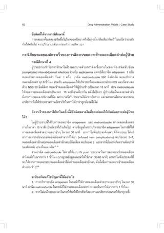 92                                                   Drug Administration Pitfalls : Case Study

        ¢ŒÍ¤Ô´·Õä´Œ¨Ò¡¡Ã³ÕÈ¡ÉÒ¹Õé
                è           Ö
        ¡ÒÃ¼ÊÁÂÒµÑ§áµ‹ÊÍ§ª¹Ô´¢Ö¹ä»ã¹ËÅÍ´©Õ´ÂÒ ËÃ×Íã¹¶Ø§¹éÒà¡Å×Íà´ÕÂÇ¡Ñ¹ ¶ŒÒäÁ‹á¹‹ã¨Ç‹ÒÂÒà¢ŒÒ
                    é          é                         í
¡Ñ¹ä´ŒËÃ×ÍäÁ‹ ¤ÇÃ»ÃÖ¡ÉÒàÀÊÑª¡Ã¡‹Í¹·íÒ¡ÒÃºÃÔËÒÃÂÒ

¡Ã³ÕÈÖ¡ÉÒ¼Å¢Í§ÍÑµÃÒàÃçÇ¢Í§¡ÒÃ©Õ´ÂÒ/ËÂ´ÂÒà¢ŒÒËÅÍ´àÅ×Í´´íÒµ‹Í¼ÙŒ»†ÇÂ
       ¡Ã³ÕÈÖ¡ÉÒ·Õè 4
        ¼ÙŒ»†ÇÂªÒÂà¢ŒÒÃÑº¡ÒÃÃÑ¡ÉÒã¹âÃ§¾ÂÒºÒÅ´ŒÇÂ¡ÒÃµÔ´àª×éÍÀÒÂã¹ª‹Í§·ŒÍ§ª¹Ô´«Ñº«ŒÍ¹
(complicated intra-abdominal infection) Ã‹ÇÁ¡Ñº septicaemia á¾·ÂÊ§ÂÒ©Õ´ ertapenem 1 ¡ÃÑÁ
                                                                  Ñè
ËÂ´à¢ŒÒ·Ò§ËÅÍ´àÅ×Í´´íÒ ÇÑ¹ÅÐ 1 ¤ÃÑé§ ÂÒ©Õ´ metronidazole 500 ÁÔÅÅÔ¡ÃÑÁ ËÂ´à¢ŒÒ·Ò§
ËÅÍ´àÅ×Í´´íÒ ·Ø¡ 8 ªÑÇâÁ§ ÊíÒËÃÑº ertapenem ãËŒºÃÔËÒÃÂÒâ´Â¼ÊÁ¼§ÂÒ´ŒÇÂ NSS áÅÐà¨×Í¨Ò§µ‹Í
                      è
´ŒÇÂ NSS 50 ÁÔÅÅÔÅµÃ ËÂ´à¢ŒÒËÅÍ´àÅ×Í´´íÒãËŒ¼»ÇÂªŒÒæà»š¹àÇÅÒ 15 ¹Ò·Õ Ê‹Ç¹ metronidazole
                    Ô                           ÙŒ †
ãËŒËÂ´·Ò§ËÅÍ´àÅ×Í´´íÒà»š¹àÇÅÒ 15 ¹Ò·Õàª‹¹à´ÕÂÇ¡Ñ¹ ËÅÑ§ä´ŒÃºÂÒ ¼Ù»ÇÂà¡Ô´¼×¹á´§µÒÁÅíÒµÑÇ
                                                              Ñ      Œ †     è
ÁÕÍÒ¡ÒÃºÇÁá´§ºÃÔàÇ³·Õè©Õ´ ¾ÂÒºÒÅ¨Ö§ÃÕºÃÒÂ§Ò¹ãËŒá¾·Â·ÃÒº áÅÐ¾ÂÒºÒÅâ·ÃÁÒÊÍº¶ÒÁ
àÀÊÑª¡Ãà¾×ÍãËŒªÇÂµÃÇ¨·Ò¹ÍÑµÃÒàÃçÇã¹¡ÒÃãËŒÂÒÇ‹Ò¶Ù¡µŒÍ§ËÃ×ÍäÁ‹
            è   ‹

       ÍÑµÃÒàÃçÇ¢Í§¡ÒÃãËŒÂÒã¹¤ÃÑé§¹ÕéÁÕ¢ŒÍ¼Ô´¾ÅÒ´ã´·ÕèÍÒ¨Ê‹§¼ÅãËŒà¡Ô´ÍÑ¹µÃÒÂµ‹Í¼ÙŒ»†ÇÂ
ä´Œ?
        ã¹¼ÙŒ»†ÇÂÃÒÂ¹Õéä´ŒÃÑº¡ÒÃËÂ´ÂÒ©Õ´ ertapenem áÅÐ metronidazole ·Ò§ËÅÍ´àÅ×Í´´íÒ
ÀÒÂã¹àÇÅÒ 15 ¹Ò·Õ à»š¹ÍÑµÃÒ·ÕàÃçÇà¡Ô¹ä» µÒÁ¢ŒÍÁÙÅã¹¡ÒÃºÃÔËÒÃÂÒ©Õ´ ertapenem ã¹¡Ã³Õ·ãËŒ
                                    è                                                Õè
·Ò§ËÅÍ´àÅ×Í´´íÒ¤ÇÃËÂ´ÂÒªŒÒæ ã¹àÇÅÒ 30 ¹Ò·Õ ÍÒ¡ÒÃäÁ‹¾§»ÃÐÊ§¤à©¾ÒÐ·Õ·¾ºº‹ÍÂ ä´Œá¡‹
                                                           Ö              è Õè
ÍÒ¡ÒÃá·Ã¡«ŒÍ¹¢Í§ËÅÍ´àÅ×Í´´íÒ¨Ò¡·ÕèãËŒÂÒ (infused vein complications) ¾ºÃŒÍÂÅÐ 5–7,
ËÅÍ´àÅ×Í´´íÒÍÑ¡àÊº/ËÅÍ´àÅ×Í´´íÒÍÑ¡àÊºÁÕÅÁàÅ×Í´ ¾ºÃŒÍÂÅÐ 2 ¹Í¡¨Ò¡¹ÕÂ§ÍÒ¨à¡Ô´¤ÇÒÁ¼Ô´»¡µÔ
                                         Ôè                        é Ñ
¢Í§¼ÔÇË¹Ñ§ àª‹¹ ¼×¹á´§ ¤Ñ¹
                   è         (3, 4)

        Ê‹Ç¹ÂÒ©Õ´ metronidazole äÁ‹¤ÇÃãËŒáºº IV push ÃÐÂÐàÇÅÒã¹¡ÒÃËÂ´ÂÒà¢ŒÒËÅÍ´àÅ×Í´
´íÒâ´Â·ÑÇä»ÁÒ¡¡Ç‹Ò 1 ªÑÇâÁ§ (ºÒ§°Ò¹¢ŒÍÁÙÅá¹Ð¹íÒãËŒãªŒàÇÅÒ 30-60 ¹Ò·Õ) ÍÒ¡ÒÃäÁ‹¾§»ÃÐÊ§¤·Õè
        è                è                                                     Ö
¾ºä´Œ¨Ò¡¡ÒÃËÂ´ÂÒ·Ò§ËÅÍ´àÅ×Í´´íÒä´Œá¡‹ ËÅÍ´àÅ×Í´´íÒÍÑ¡àÊº ´Ñ§¹Ñ¹¨Ö§¤ÇÃËÂ´ÂÒà¢ŒÒËÅÍ´àÅ×Í´
                                                               é
´íÒÍÂ‹Ò§ªŒÒæ (2-4)



       ¨Ð»‡Í§¡Ñ¹/á¡Œä¢»˜­ËÒ¹Õéä´ŒÍÂ‹Ò§äÃ
       1. ¡ÒÃºÃÔËÒÃÂÒ©Õ´ ertapenem ã¹¡Ã³Õ·ãËŒ·Ò§ËÅÍ´àÅ×Í´´íÒ¤ÇÃËÂ´ÂÒªŒÒæ ã¹àÇÅÒ 30
                                            Õè
¹Ò·Õ ÂÒ©Õ´ metronidazole ã¹¡Ã³Õ·ãËŒ·Ò§ËÅÍ´àÅ×Í´´íÒÃÐÂÐàÇÅÒã¹¡ÒÃãËŒÁÒ¡¡Ç‹Ò 1 ªÑÇâÁ§
                                Õè                                            è
       2. ËÒ¡äÁ‹á¹‹ã¨ÃÐÂÐàÇÅÒã¹¡ÒÃãËŒÂÒãËŒâ·ÃÈÑ¾·ÊÍº¶ÒÁàÀÊÑª¡Ã¡‹Í¹¡ÒÃãËŒÂÒ·Ø¡¤ÃÑ§ é
 