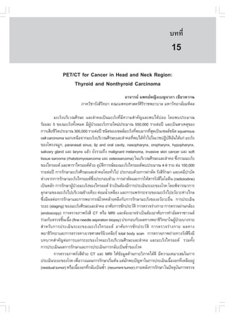 àÇªÈÒÊµÃ·¹ÂØ¤ 2553
          Ñ                                                                    º··Õè       103

                                                                                15
             PET/CT for Cancer in Head and Neck Region:
                 Thyroid and Nonthyroid Carcinoma
                                               ÍÒ¨ÒÃÂ á¾·ÂË­Ô§àº­¨ÒÀÒ à¢ÕÂÇËÇÒ¹
                         ÀÒ¤ÇÔªÒÃÑ§ÊÕÇ·ÂÒ ¤³Ðá¾·ÂÈÒÊµÃÈÃÃÒª¾ÂÒºÒÅ ÁËÒÇÔ·ÂÒÅÑÂÁËÔ´Å
                                      Ô                 ÔÔ

          ÁÐàÃç§ºÃÔàÇ³ÈÕÃÉÐ áÅÐÅíÒ¤Íà»š¹ÁÐàÃç§·ÕèÁÕ¤ÇÒÁÊíÒ¤Ñ­áÅÐ¾ºä´Œº‹ÍÂ â´Â¾º»ÃÐÁÒ³
ÃŒÍÂÅÐ 5 ¢Í§ÁÐàÃç§·Ñ§ËÁ´ ÁÕ¼»ÇÂÁÐàÃç§ÃÒÂãËÁ‹»ÃÐÁÒ³ 550,000 ÃÒÂµ‹Í»‚ áÅÐà»š¹ÊÒàËµØ¢Í§
                       é         ÙŒ †
¡ÒÃàÊÕÂªÕÇµ»ÃÐÁÒ³ 300,000 ÃÒÂµ‹Í»‚ ª¹Ô´¢Í§à«ÅÅÁÐàÃç§·Õ¾ºÁÒ¡·ÕÊ´à»š¹à«ÅÅª¹Ô´ squamous
            Ô                                               è       èØ
cell carcinoma ¹Í¡àË¹×Í¨Ò¡ÁÐàÃç§ºÃÔàÇ³ÈÕÃÉÐáÅÐÅíÒ¤Í·Õ¾ºä´Œ·Çä»ã¹àÇª»¯ÔºµÍ¹ä´Œá¡‹ ÁÐàÃç§
                                                          è     Ñè            Ñ ÔÑ
¢Í§â¾Ã§¨ÁÙ¡, paranasal sinus, lip and oral cavity, nasopharynx, oropharynx, hypopharynx,
salivary gland áÅÐ larynx áÅŒÇ ÂÑ§ÃÇÁ¶Ö§ malignant melanoma, invasive skin cancer áÅÐ soft
tissue sarcoma (rhabdomyosarcoma áÅÐ osteosarcoma) ã¹ºÃÔàÇ³ÈÕÃÉÐáÅÐÅíÒ¤Í «Ö§ÃÇÁÁÐàÃç§ è
¢Í§ä·ÃÍÂ´ áÅÐ¾ÒÃÒä·ÃÍÂ´´ÇÂ ÍØºµ¡ÒÃ³¢Í§ÁÐàÃç§ä·ÃÍÂ´¾º»ÃÐÁÒ³ 4-9 ÃÒÂ µ‹Í 100,000
                                   Œ    Ñ Ô
ÃÒÂµ‹Í»‚ ¡ÒÃÃÑ¡ÉÒÁÐàÃç§ÈÕÃÉÐáÅÐÅíÒ¤Íâ´Â·ÑÇä» »ÃÐ¡Íº´ŒÇÂ¡ÒÃ¼‹ÒµÑ´ ÃÑ§ÊÕÃ¡ÉÒ áÅÐà¤ÁÕºÒºÑ´
                                                    è                       Ñ               í
µ‹Ò§¨Ò¡¡ÒÃÃÑ¡ÉÒÁÐàÃç§ä·ÃÍÂ´«§»ÃÐ¡Íº´ŒÇÂ ¡ÒÃ¼‹ÒµÑ´áÅÐ¡ÒÃãËŒÊÒÃÃÑ§ÊÕäÍâÍ´Õ¹ (radioiodine)
                                     Öè
à»š¹ËÅÑ¡ ¡ÒÃÃÑ¡ÉÒ¼Ù»ÇÂÁÐàÃç§¢Í§ä·ÃÍÂ´ ¨íÒà»š¹µŒÍ§ÁÕ¡ÒÃ»ÃÐàÁÔ¹ÃÐÂÐ¢Í§âÃ¤ â´Â¾Ô¨ÒÃ³Ò¡ÒÃ
                     Œ †
ÅØ¡ÅÒÁ¢Í§ÁÐàÃç§ä»ºÃÔàÇ³¢ŒÒ§à¤ÕÂ§ µ‹ÍÁ¹éÒàËÅ×Í§ áÅÐ¡ÒÃá¾Ã‹¡ÃÐ¨ÒÂ¢Í§ÁÐàÃç§ä»ÍÇÑÂÇÐË‹Ò§ä¡Å
                                                í
«Ö§ÁÕ¼Åµ‹Í¡ÒÃÃÑ¡ÉÒáÅÐ¡ÒÃ¾ÂÒ¡Ã³âÃ¤¤ÅŒÒÂ¤ÅÖ§¡Ñº¡ÒÃÃÑ¡ÉÒÁÐàÃç§¢Í§ÍÇÑÂÇÐÍ×¹ ¡ÒÃ»ÃÐàÁÔ¹
  è                                                                             è
ÃÐÂÐ (staging) ¢Í§ÁÐàÃç§ÈÕÃÉÐáÅÐÅíÒ¤Í ÍÒÈÑÂ¡ÒÃ«Ñ¡»ÃÐÇÑµÔ ¡ÒÃµÃÇ¨Ã‹Ò§¡ÒÂ ¡ÒÃµÃÇ¨¼‹Ò¹¡ÅŒÍ§
(endoscopy) ¡ÒÃµÃÇ¨ÀÒ¾ÃÑ§ÊÕ CT ËÃ×Í MRI áÅÐµŒÍ§ÍÒ¨¨íÒà»š¹µŒÍ§ÍÒÈÑÂ¡ÒÃ·íÒÍÑÅµÃÒ«ÒÇ¹´
Ã‹ÇÁ¡ÑºµÃÇ¨ªÔ¹à¹×Í (fine needle aspiration biopsy) »ÃÐ¡Íº¡Ñº¼Å·Ò§¾ÂÒ¸ÔÇ·ÂÒã¹¼Ù»ÇÂºÒ§ÃÒÂ
                é é                                                       Ô         Œ †
ÊíÒËÃÑº¡ÒÃ»ÃÐàÁÔ¹ÃÐÂÐ¢Í§ÁÐàÃç§ä·ÃÍÂ´ ÍÒÈÑÂ¡ÒÃ«Ñ¡»ÃÐÇÑµÔ ¡ÒÃµÃÇ¨Ã‹Ò§¡ÒÂ ¼Å·Ò§
¾ÂÒ¸ÔÇ·ÂÒáÅÐ¡ÒÃµÃÇ¨·Ò§àÇªÈÒÊµÃ¹Çà¤ÅÕÂÃ total body scan ¡ÒÃµÃÇ¨ÀÒ¾¶‹ÒÂ·Ò§ÃÑ§ÊÕ¨§ÁÕ
        Ô                                     Ô                                               Ö
º·ºÒ·ÊíÒ¤Ñ­µ‹Í¡ÒÃºÍ¡ÃÐÂÐ¢Í§âÃ¤ÁÐàÃç§ºÃÔàÇ³ÈÕÃÉÐáÅÐÅíÒ¤Í áÅÐÁÐàÃç§ä·ÃÍÂ´ ÃÇÁ·Ñé§
¡ÒÃ»ÃÐàÁÔ¹¼Å¡ÒÃÃÑ¡ÉÒáÅÐ¡ÒÃ»ÃÐàÁÔ¹¡ÒÃ¡ÅÑºà»š¹«éíÒ¢Í§âÃ¤
          ¡ÒÃµÃÇ¨ÀÒ¾ÃÑ§ÊÕ´ÇÂ CT áÅÐ MRI ãËŒ¢ÍÁÙÅ´ŒÒ¹¡ÒÂÇÔÀÒ¤ä´Œ´Õ ÁÕ¤ÇÒÁàËÁÒÐÊÁã¹¡ÒÃ
                             Œ                        Œ
»ÃÐàÁÔ¹ÃÐÂÐ¢Í§âÃ¤ à¾×ÍÇÒ§á¼¹¡ÒÃÃÑ¡ÉÒàÃÔÁµŒ¹ áµ‹Á¡¾º»˜­ËÒã¹¡ÒÃ»ÃÐàÁÔ¹à¹×Í§Í¡·ÕàËÅ×ÍÍÂÙ‹
                           è                      è     Ñ                         é       è
(residual tumor) ËÃ×Íà¹×Í§Í¡·Õ¡ÅÑºà»š¹«éÒ (recurrent tumor) ÀÒÂËÅÑ§¡ÒÃÃÑ¡ÉÒ ã¹»˜¨¨Øº¹¡ÒÃµÃÇ¨
                         é     è            í                                           Ñ
 